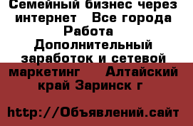 Семейный бизнес через интернет - Все города Работа » Дополнительный заработок и сетевой маркетинг   . Алтайский край,Заринск г.